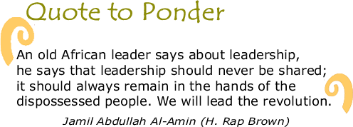 Quote to Ponder:  "An old African leader says about leadership, he says that leadership should never be shared; it should always remain in the hands of the dispossessed people. We will lead the revolution.  - Jamil Abdullah Al-Amin (H. Rap Brown)
