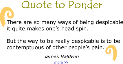 Quote to Ponder:  "There are so many ways of being despicable it quite makes one’s head spin.   But the way to be really despicable is to be contemptuous of other people’s pain." — James Baldwin
