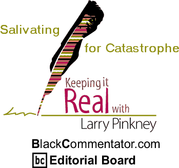 Salivating for Catastrophe - Keeping it Real - By Larry Pinkney - BlackCommentator.com Editorial Board