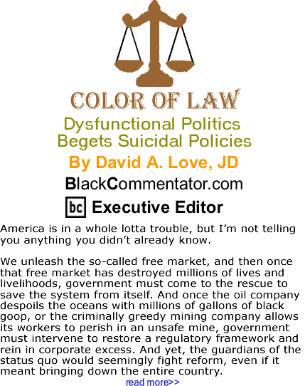 BlackCommentator.com: Dysfunctional Politics Begets Suicidal Policies - The Color of Law By David A. Love, JD, BlackCommentator.com Executive Editor