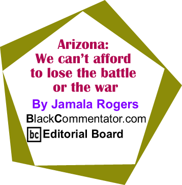 Arizona: We can’t afford to lose the battle or the war By Jamala Rogers, BlackCommentator.com Editorial Board