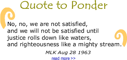 BlackCommentator.com Quote to Ponder:  "No, no, we are not satisfied, and we will not be satisfied until justice rolls down like waters, and righteousness like a mighty stream." - MLK Aug 28 1963