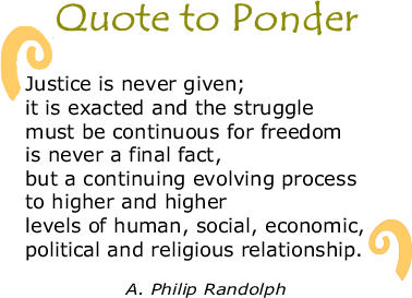 BlackCommentator.com Quote to Ponder:  "Justice is never given; it is exacted and the struggle must be continuous for freedom is never a final fact, but a continuing evolving process to higher and higher levels of human, social, economic, political and religious relationship. - A. Philip Randolph 