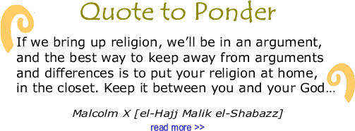 BlackCommentator.com: Quote to Ponder:  "If we bring up religion, we’ll be in an argument, and the best way to keep away from arguments and differences is to put your religion at home, in the closet. Keep it between you and your God…” - Malcolm X [el-Hajj Malik el-Shabazz]