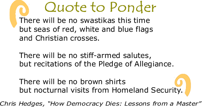 BlackCommentator.com: Quote to Ponder:  "There will be no swastikas this time but seas of red, white and blue flags and Christian crosses.  There will be no stiff-armed salutes, but recitations of the Pledge of Allegiance. There will be no brown shirts but nocturnal visits from Homeland Security."  - Chris Hedges