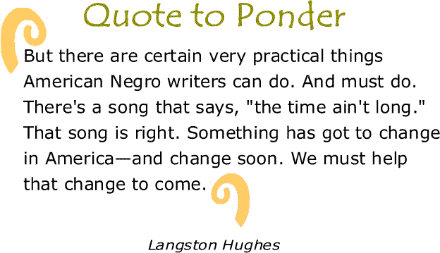 BlackCommentator.com: Quote to Ponder:  “But there are certain very practical things American Negro writers can do. And must do. There's a song that says, "the time ain't long." That song is right. Something has got to change in America—and change soon. We must help that change to come.” - Langston Hughes