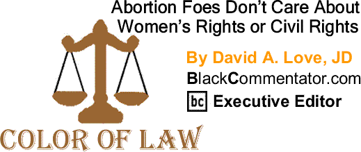 BlackCommentator.com: Abortion Foes Don’t Care About Women’s Rights or Civil Rights - The Color of Law By David A. Love, JD, BlackCommentator.com Executive Editor