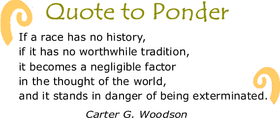 BlackCommentator.com: Quote to Ponder:  “If a race has no history, if it has no worthwhile tradition, it becomes a negligible factor in the thought of the world, and it stands in danger of being exterminated." - Carter G. Woodson 