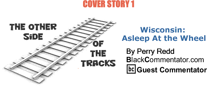 BlackCommentator.com: Cover Story 1 Wisconsin: Asleep At the Wheel - The Other Side of the Tracks By Perry Redd, BlackCommentator.com Columnist