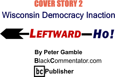 BlackCommentator.com: Cover Story 2 Wisconsin: Democracy Inaction - Leftward-Ho By Peter Gamble, BlackCommentator.com Publisher