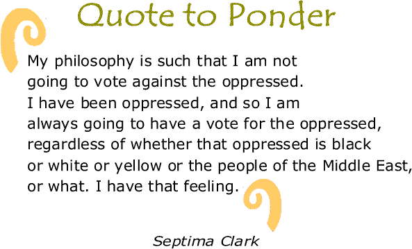 BlackCommentator.com: Quote to Ponder:  "My philosophy is such that I am not going to vote against the oppressed. I have been oppressed, and so I am always going to have a vote for the oppressed, regardless of whether that oppressed is black or white or yellow or the people of the Middle East, or what. I have that feeling." - Septima Clark