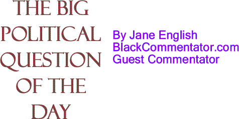BlackCommentator.com: The Big Political Question of the Day By Jane English, BlackCommentator.com Guest Commentator