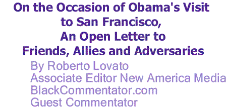 BlackCommentator.com: On the Occasion of Obama's Visit to San Francisco, An Open Letter to Friends, Allies and Adversaries By Roberto Lovato, Associate Editor New America Media, BlackCommentator.com Guest Commentator