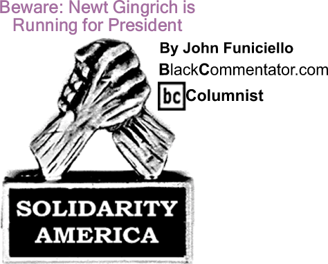 BlackCommentator.com: Beware: Newt Gingrich is Running for President - Solidarity America - By John Funiciello - BlackCommentator.com Columnist