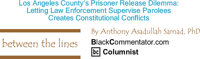 BlackCommentator.com: Los Angeles County’s Prisoner Release Dilemma: Letting Law Enforcement Supervise Parolees Creates Constitutional Conflicts - Between The Lines - By Dr. Anthony Asadullah Samad, PhD - BlackCommentator.com Columnist