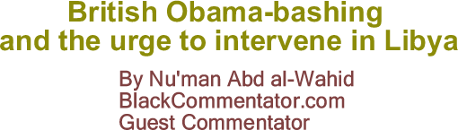 BlackCommentator.com: British Obama-bashing and the urge to intervene in Libya By Nu'man Abd al-Wahid, BlackCommentator.com Guest Commentator