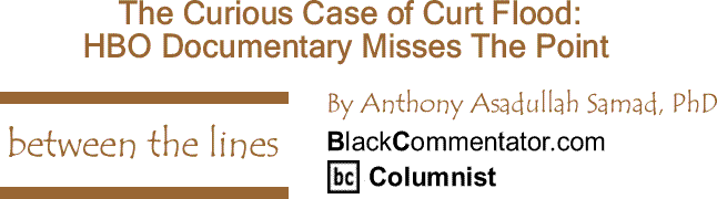 BlackCommentator.com: The Curious Case of Curt Flood: HBO Documentary Misses The Point - Between The Lines By Dr. Anthony Asadullah Samad, PhD, BlackCommentator.com Columnist