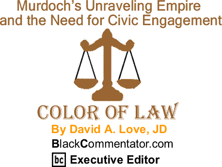 BlackCommentator.com: Murdoch’s Unraveling Empire and the Need for Civic Engagement - The Color of Law By David A. Love, JD, BlackCommentator.com Executive Editor