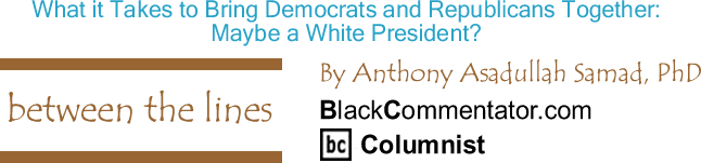 BlackCommentator.com: What it Takes to Bring Democrats and Republicans Together: Maybe a White President? - Between The Lines - By Dr. Anthony Asadullah Samad, PhD - BlackCommentator.com Columnist