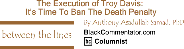 BlackCommentator.com: The Execution of Troy Davis - It’s Time To Ban The Death Penalty - Between The Lines By Dr. Anthony Asadullah Samad, PhD, BlackCommentator.com Columnist