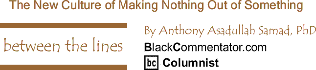 BlackCommentator.com: The New Culture of Making Nothing Out of Something - Between The Lines By Dr. Anthony Asadullah Samad, PhD, BlackCommentator.com Columnist