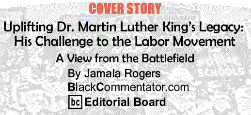 BlackCommentator.com Cover Story: Uplifting Dr. Martin Luther King’s Legacy: His Challenge to the Labor Movement -A View from the Battlefield By Jamala Rogers, BlackCommentator.com Editorial Board
