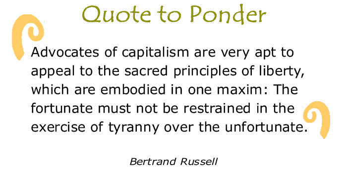 BlackCommentator.com: Quote to Ponder:  "Advocates of capitalism are very apt to appeal to the sacred principles of liberty, which are embodied in one maxim: The fortunate must not be restrained in the exercise of tyranny over the unfortunate." - Bertrand Russell