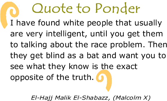 BlackCommentator.com: Quote to Ponder:  "I have found white people that usually are very intelligent, until you get them to talking about the race problem. Then they get blind as a bat and want you to see what they know is the exact opposite of the truth." - El-Hajj Malik El-Shabazz, (Malcolm X)