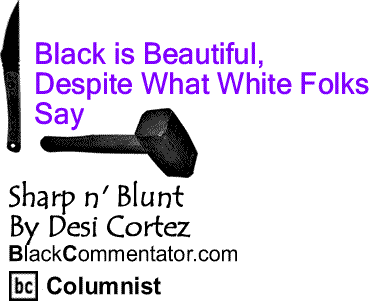 BlackCommentator.com: Black is Beautiful, Despite What White Folks Say - Sharp n' Blunt - By Desi Cortez - BlackCommentator.com Columnist