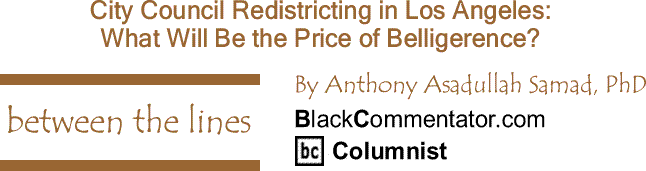BlackCommentator.com: City Council Redistricting in Los Angeles: What Will Be the Price of Belligerence? - Between The Lines - By Dr. Anthony Asadullah Samad, PhD - BlackCommentator.com Columnist