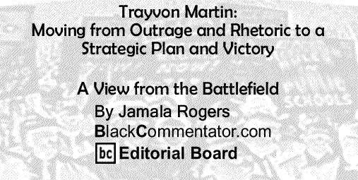 BlackCommentator.com: Trayvon Martin: Moving from Outrage and Rhetoric to a Strategic Plan and Victory - A View from the Battlefield - By Jamala Rogers - BlackCommentator.com Editorial Board