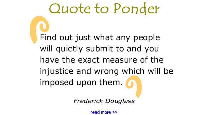 BlackCommentator.com: Quote to Ponder:  "Find out just what any people will quietly submit to and you have the exact measure of the injustice and wrong which will be imposed upon them."  - Frederick Douglass