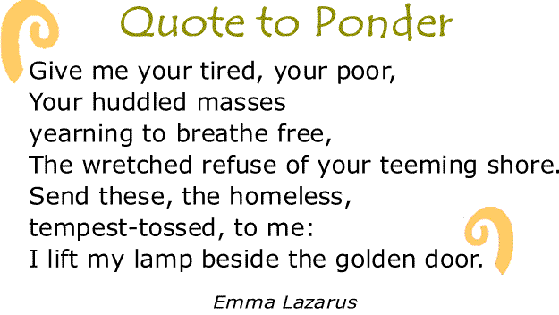 BlackCommentator.com: Quote to Ponder:  "Give me your tired, your poor, Your huddled masses yearning to breathe free, The wretched refuse of your teeming shore. Send these, the homeless, tempest-tossed, to me: I lift my lamp beside the golden door." - Emma Lazarus