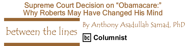 BlackCommentator.com: Supreme Court Decision on “Obamacare:” Why Roberts May Have Changed His Mind - Between The Lines - By Dr. Anthony Asadullah Samad, PhD - BC Columnist