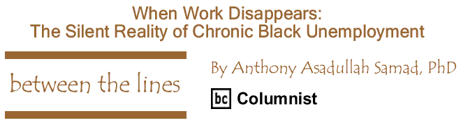 BlackCommentator.com: When Work Disappears: The Silent Reality of Chronic Black Unemployment - Between The Lines - By Dr. Anthony Asadullah Samad, PhD - BC Columnist