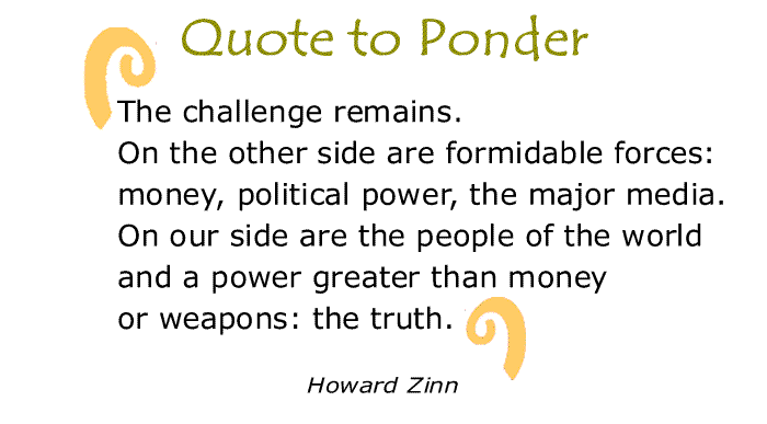 BlackCommentator.com: Quote to Ponder:  "The challenge remains. On the other side are formidable forces: money, political power, the major media. On our side are the people of the world and a power greater than money or weapons: the truth." - Howard Zinn