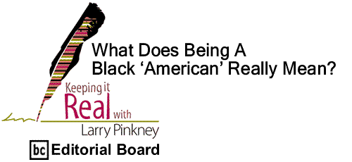BlackCommentator.com: What Does Being A Black ‘American’ Really Mean? - Keeping it Real - By Larry Pinkney - BC Editorial Board