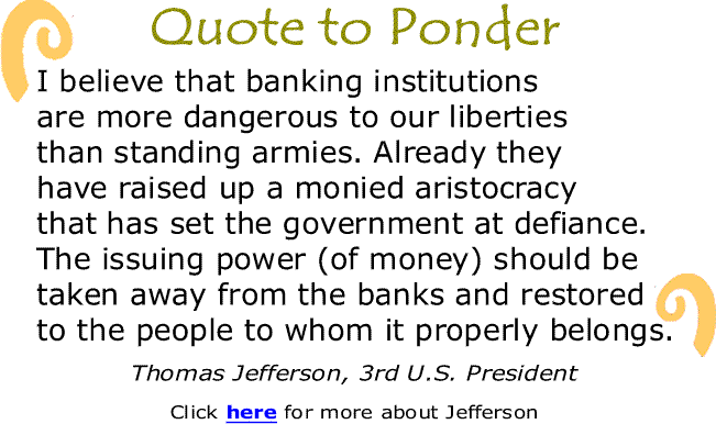 BlackCommentator.com: Quote to Ponder:  "I believe that banking institutions are more dangerous to our liberties than standing armies. Already they have raised up a monied aristocracy that has set the government at defiance. The issuing power (of money) should be taken away from the banks and restored to the people to whom it properly belongs." - Thomas Jefferson, 3rd U.S. President