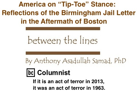 BlackCommentator.com: America on “Tip-Toe” Stance: Reflections of the Birmingham Jail Letter in the Aftermath of Boston - Between The Lines - By Dr. Anthony Asadullah Samad, PhD - BC Columnist