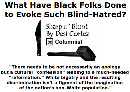 BlackCommentator.com June 25, 2015 - Issue 612: What Have Black Folks Done to Evoke Such Blind-Hatred? - Sharp n' Blunt By Desi Cortez, BC Columnist