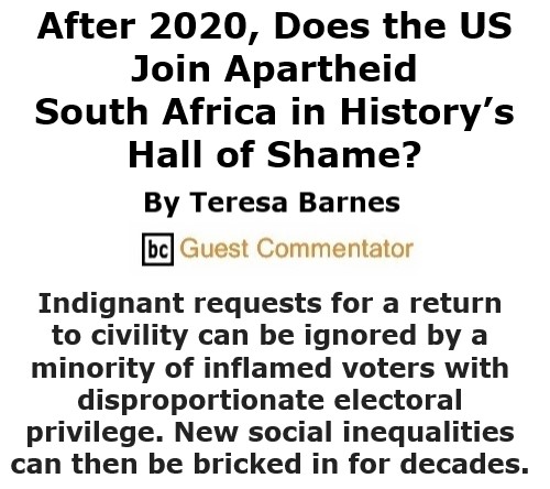 BlackCommentator.com Oct 8, 2020 - Issue 836: After 2020, Does the US Join Apartheid South Africa in History’s Hall of Shame? By Teresa Barnes, BC Guest Commentator